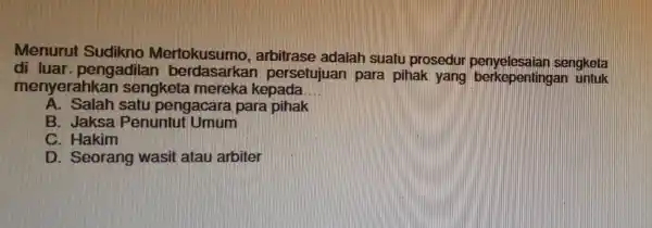 Menurut Sudikno Mertokusumo , arbitrase adalah suatu prosedu sengketa di luar, pengadilar persetujuan para pihak yang berkepenting:an untuk menyerahkan sengketa mereka kepada __ A.