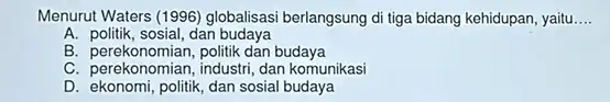 Menurut Waters (1996) globalisas berlangsung di tiga bidang kehidupan, yaitu __ A. politik, sosial, dan budaya B. perekonomian, politik dan budaya C. perekonomian, industri,