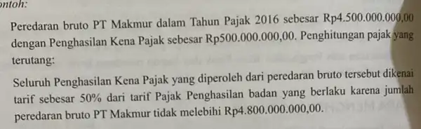 ntoh: Peredaran bruto PT Makmur dalam Tahun Pajak 2016 sebesar Rp4.500.000.000,00 dengan Penghasilan Kena Pajak sebesar Rp500.000.000,00 Penghitungan pajak yang terutang: Seluruh Penghasilan Kena