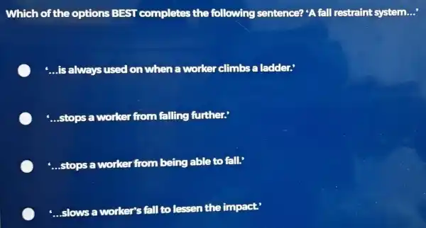 Which of the options BEST completes the following sentence? 'A fall restraint system. __ __ is always used on when a worker climbs a