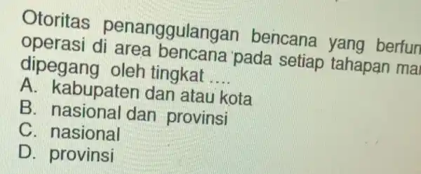 Otoritas penanggulangar bencana yang berfun operasi di pada setiap tahapan mai dipegang oleh tingkat __ A. kabupaten dan atau kota B dan provinsi C.