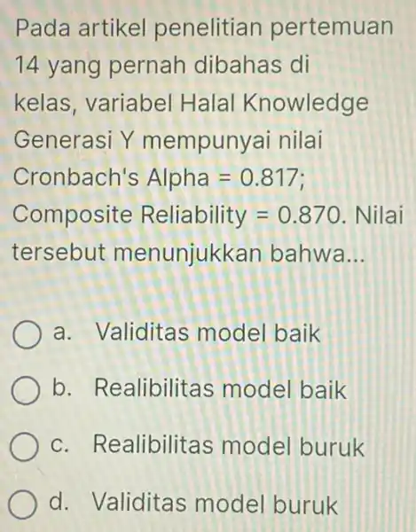 Pada artikel penelitian pertemuan 14 yang pernah dibahas di kelas, variabel Halal Knowledge Generasi Y mempunyai nilai Cronbach's Alpha=0.817 Composite Reliability=0.870 Nilai tersebut menunjukkan