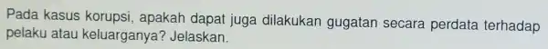 Pada kasus korupsi apakah dapat juga dilakukan gugatan secara perdata terhadap pelaku atau keluarganya?Jelaskan.