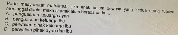 Pada masyarakat matrilineal, jika anak belum dewasa yang kedua orang tuanya meninggal dunia , maka si anak akar berada pada __ A ayah B.