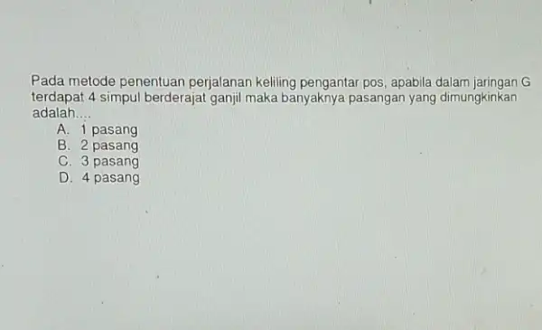 Pada metode penentuan perjalanan keliling pengantar pos , apabila dalam jaringan G terdapat 4 simpul berderajat ganjil maka banyaknya pasangan yang dimungkinkan adalah __