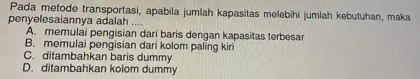 Pada metode transportasi apabila jumlah kapasitas melebihi jumlah kebutuhan , maka penyelesaianny a adalah __ A. memulai pengisian dari baris dengan kapasitas terbesar B.