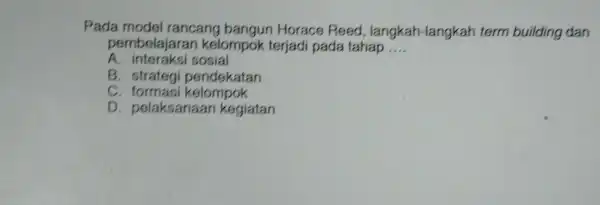 Pada model rancang bangun Horace Reed , langkah -langkah term building dan pembelajarar kelompok terjadi pada tahap __ A. inter aksi sosial B. strategi