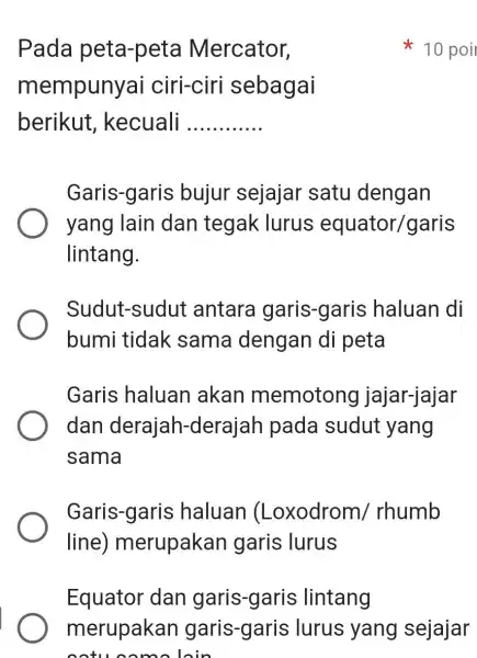 Pada peta-peta Mercator, mempunyai ciri-ciri sebagai berikut kecuali __ Garis-garis bujur sejajar satu dengan yang lain dan tegak lurus equator/garis lintang. Sudut-sudui antara garis-garis