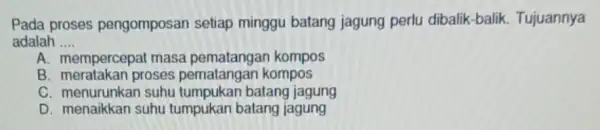 Pada proses pengomposan setiap minggu batang jagung perlu dibalik-balik Tujuannya adalah __ A. mempercepat masa kompos B. meratakan proses pematangan kompos C. menurunkan suhu