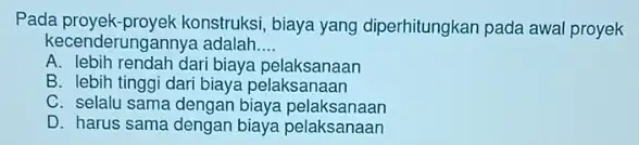 Pada proyek-proyek konstruksi , biaya yang diperhitungkan pada awal proyek kecer iderungannya adalah __ A. lebih rendah dari biaya pelaksanaan B. lebih tinggi dari