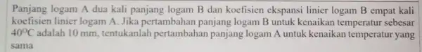 Panjang logam A dua kali panjang logam B dan koefisien ekspansi linier logam B empat kali koefisien linier logam A. Jika pertambahan panjang logam