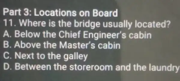 Part 3:Locations on Board 11. Where is the bridge usually located? A. Below the Chief Engineer's cabin B. Above the Master's cabin C. Next