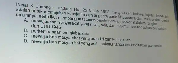 Pasal 3 Undang -undang No . 25 tahun 1992 menyatakar bahwa tujuan koperasi adalar I untuk memajukan kesejahteraar anggota pada dan masyarakat pada umumnya