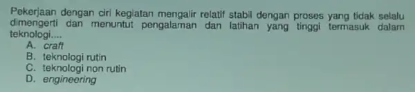 Pekerjaan dengan cir kegiatan mengalir relatif stabil dengan proses yang tidak selalu dimengerti dan menuntut pengalaman dan latihan termasuk dalam teknologi __ A. craft