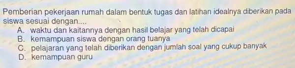 Pemberian pekerjaan rumah dalam bentuk tugas dan latihan idealnya diberikan pada siswa sesuai dengan __ A. waktu dan kaitannye dengan hasil belajar yang telah