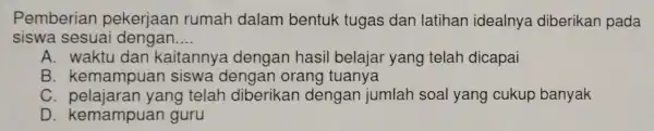 Pemberiar pekerjaan rumah dalam bentuk tugas dan latihan idealnya diberikan pada siswa sesuai dengan __ A. waktu dan kaitannya dengan hasil belajar yang telah