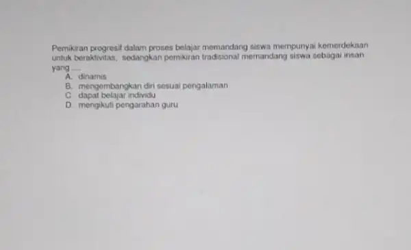 Pemikiran progresil dalam proses belajar memandang siswa mempunya kemerdekaan untuk beraktivitas, sedangkan pemikiran tradisional memandang siswa sebaga insan yang __ A. dinamis B. mengembangkan