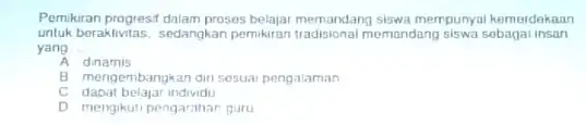 Pemikiran progresit dalam proses belajar memandang siswa mempunyai kemerdekaan untuk beraktivitas, sedangkan pemikiran tradisional momandang siswa sobagal insan yang __ A dinamis B mengembangkan