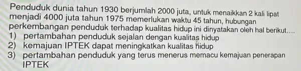 Penduduk dunia tahun 19302000 juta, untuk menaikkan 2 kali lipat menjadi 4000 juta tahun 1975 memerlukar I waktu 45 tahun , hubungan perkembangan penduduk