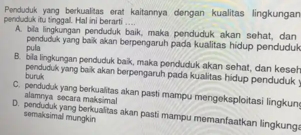 Penduduk yang berkualitas erat kaitannya dengan kualitas lingkungan penduduk itu tinggal. Hal ini berarti __ A. bila lingkungan penduduk baik, maka penduduk akan sehat,dan