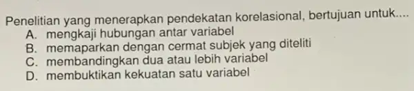 Penelitian yang menerapkan pendekatar korelasional, bertujuan untuk __ A. mengkaji hubungan antar variabel B. memaparkan dengan cermat subjek yang diteliti C. membandingkan dua atau