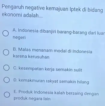 Pengaruh negative kemajuan Iptek di bidang ekonomi adalah __ A. Indonesia dibanjiri barang-barang dari luar negeri B. Malas menanam modal di Indonesia karena kerusuhan