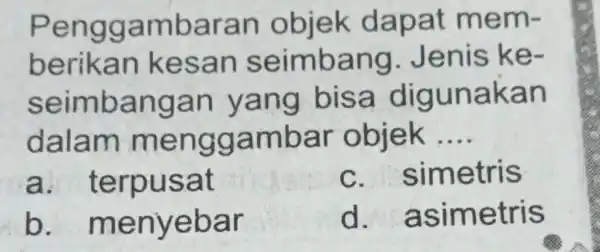 Penggambaran objek dapat mem- berikan kesan seimbang Jenis ke- seimbangan yang bisa digunakan dalam menggambar objek __ a . terpusat C . simetris b