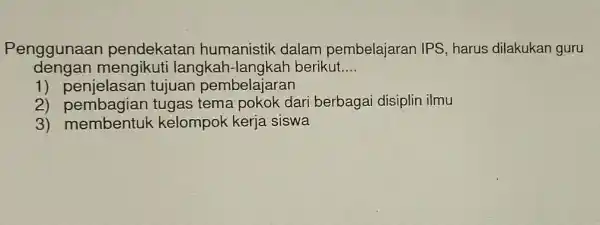 Penggunaan pendekatan humanistik dalam pembelajaran IPS harus dilakukan guru dengan mengikuti langkah-langkah berikut. __ 1)tujuan pembelajaran 2) pembagian tugas tema pokok dari berbagai disiplin