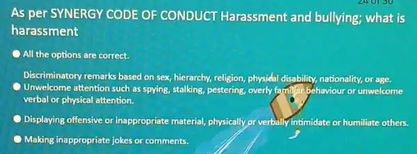 As per SYNERGY CODE OF CONDUCT Harassment and bullying; what is harassment All the options are correct. Discriminatory remarks based on sex, hierarchy,religion, physieal