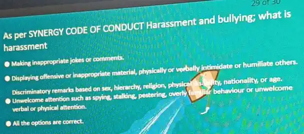 As per SYNERGY CODE OF CONDUCT Harassment and bullying; what is harassment Making inappropriate jokes or comments. Displaying offensive or inappropriate material physically or