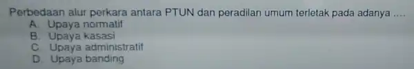 Perbedaan alur perkara antara PTUN dan peradilan umum terletak pada adanya __ A. Upaya normatif B. Upava kasasi C. Upaya administratif D Upaya banding