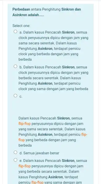 Perbedaan antara Penghitung Sinkron dan Asinkron adalah __ Select one: a. Dalam kasus Pencacah Sinkron , semua clock penyusunnya dipicu dengan jam yang sama