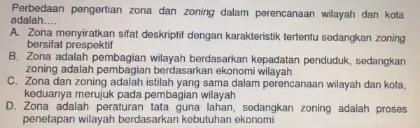 Perbedaan pengertian zona dan zoning dalam perencanaan wilayah dan kota adalah __ A. Zona menyiratkan sifat deskriptif dengan karakteristik tertentu sedangkan zoning bersifat prespektif