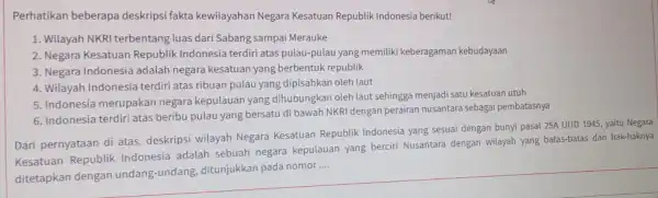 Perhatikan beberapa deskripsi fakta kewilayahan Negara Kesatuan Republik Indonesia berikut! 1. Wilayah NKR terbentang luas dari Sabang sampai Merauke 2. Negara Kesatuan Republik Indonesia