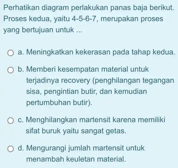 Perhatikan diagram perlakukan panas baja berikut. Proses kedua , yaitu 4-5-6-7 merupakan proses yang bertujuan untuk __ a. Meningkatkan kekerasan pada tahap kedua. b.