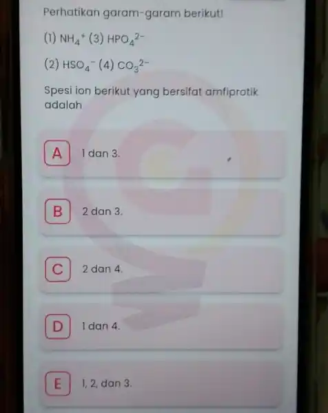 Perhatikan garam -garam berikut! (1) NH_(4)^+(3)HPO_(4)^2- (2) HSO_(4)^-(4)CO_(3)^2- Spesi ion berikut yang bersifat amfiprotik adalah A I dan 3. B 2 dan 3. B