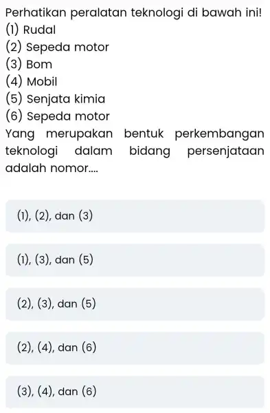 Perhatikan peralatan teknologi di bawah ini! (1) Rudal (2)Sepeda motor (3) Bom (4) Mobil (5)Senjata kimia (6)Sepeda motor Yang merupakan bentuk perkembangan teknolog dalam