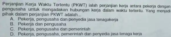 Perjanjian Kerja Waktu Tertentu ialah perjanjian kerja antara pekerja dengan pengusaha untuk mengadaka n hubungan kerja dalam waktu tertentu . Yang menjadi pihak dalam