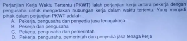 Perjanjian Kerja Waktu Tertentu (PKWT) ialah perjanjian kerja antara pekerja dengan pengusaha untuk mengadakan hubungan kerja dalam waktu tertentu Yang menjadi pihak dalam perjanjian