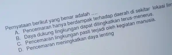 Pernyataan berikut yang benar adalah __ A. Pencemarar hanya berdampar terhadap daerah di sekitar lokasi lim B lingkungan dapat ditingkatka n terus-menerus. C pasti