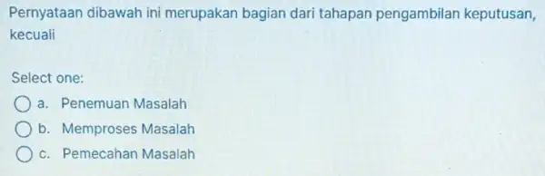 Pernyataan dibawah ini merupakan bagian dari tahapan pengambilar keputusan, kecuali Select one: a. Penemuan Masalah b. Memproses Masalah c. Pemecahan Masalah