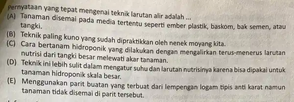 Pernyataan yang tepat mengenai teknik larutan alir adalah ... __ (A) Tanaman disemai pada media tertentu seperti ember plastik, baskom , bak semen, atau