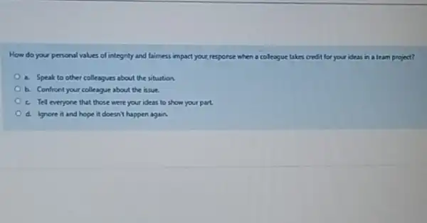 How do your personal values of integrity and laimess impart your response when a colleague takes credit for your ideas in a team project?