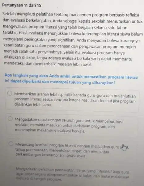 Pertanyaan 11 dari 15 Setelah mengikuti pelatihan tentang manajemen program berbasis refleksi dan evaluasi berkelanjutar Anda sebagai kepala sekolah memutuskan untuk mengevaluasi program literasi