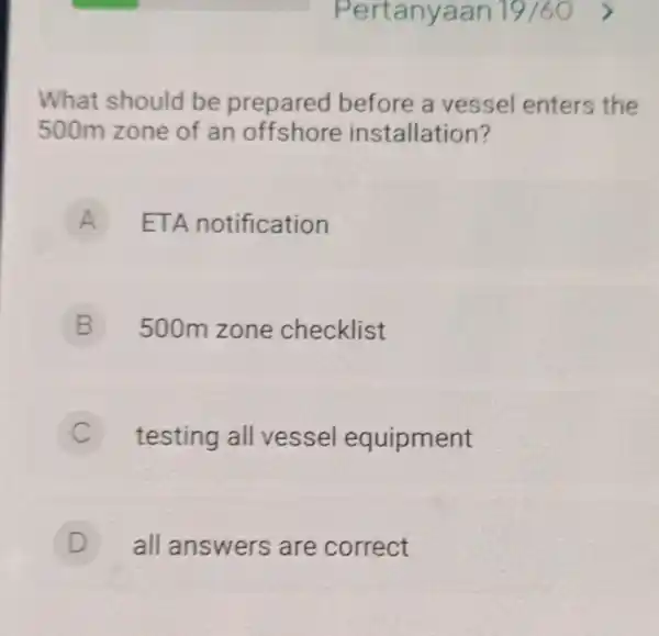 Pertanyaan 19/60 What should be prepared before a vessel enters the 500m zone of an installation? A ETA notification A B 500m zone checklist