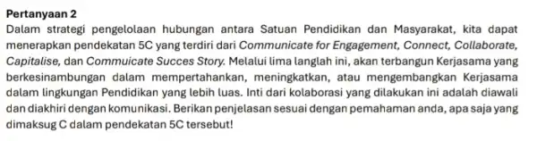 Pertanyaan 2 Dalam strategi pengelolaan hubungan antara Satuan Pendidikan dan Masyarakat kita dapat menerapkan pendekatan 5C yang terdiri dari Communicate for Engagement, Connect,Collaborate, Capitalise,