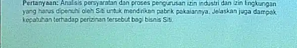 Pertanyaan:Analisis persyaratan dan proses pengurusan izin industri dan izin lingkungan yang harus dipenuhi oleh Siti untuk mendirikan pabrik pakaiannya Jelaskan juga dampak kepatuhan terhadap