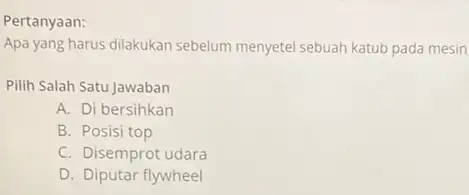 Pertanyaan: Apa yang harus dilakukan sebelum menyetel sebuah katub pada mesin Pilih Salah Satu Jawaban A. Di bersihkan B. Posisi top C. Disemprot udara