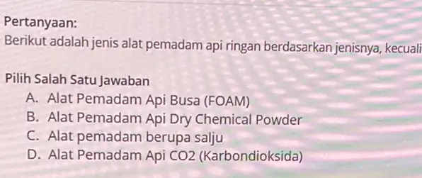 Pertanyaan: Berikut adalah jenis alat pemadam api ringan berdasarkan jenisnya, kecuali Pilih Salah Satu Jawaban A. Alat Pemadam Api Busa (FOAM) B. Alat Pemadam