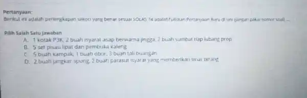 Pertanyaan: Berikut ini adalah periengkapan sekoci yang benar sesuai 50LAS 74 adalahTuliskan Pertanyaan Baru di sini (jangan pakai nomor soal) __ Pilih Salah Satu